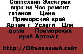 Сантехник Электрик муж на Час ремонт титанов  › Цена ­ 500 - Приморский край, Артем г. Услуги » Для дома   . Приморский край,Артем г.